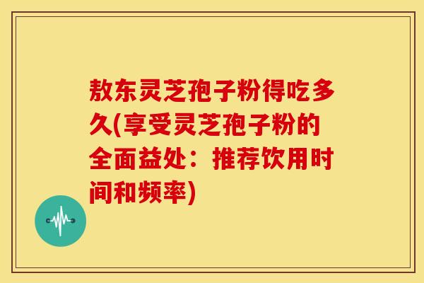 敖东灵芝孢子粉得吃多久(享受灵芝孢子粉的全面益处:推荐饮用时间和频率)