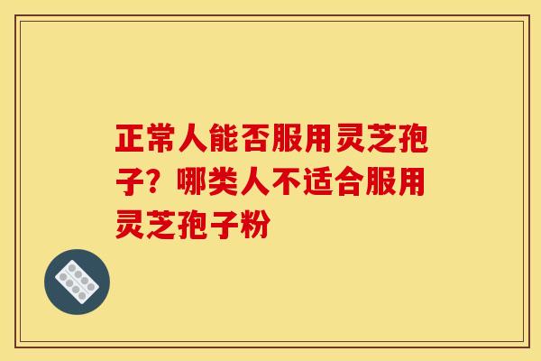 正常人能否服用灵芝孢子?哪类人不适合服用灵芝孢子粉