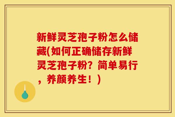 新鲜灵芝孢子粉怎么储藏(如何正确储存新鲜灵芝孢子粉?简单易行,养颜养生!)