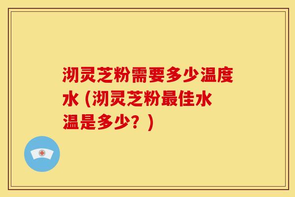 沏灵芝粉需要多少温度水 (沏灵芝粉最佳水温是多少?)