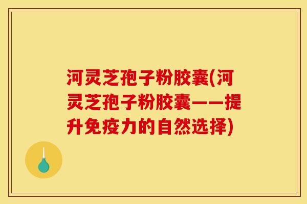 河灵芝孢子粉胶囊(河灵芝孢子粉胶囊——提升免疫力的自然选择)