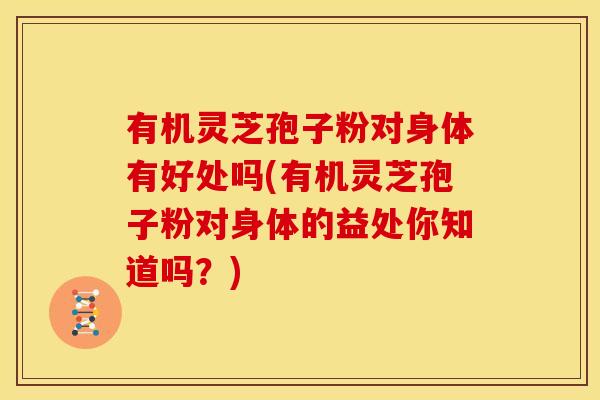 有机灵芝孢子粉对身体有好处吗(有机灵芝孢子粉对身体的益处你知道吗？)