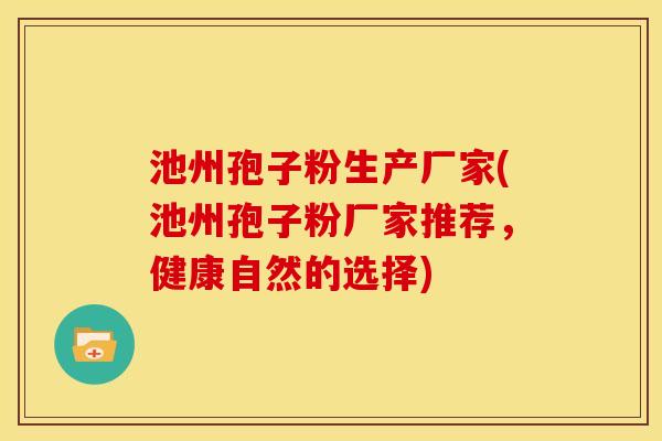 池州孢子粉生产厂家(池州孢子粉厂家推荐,健康自然的选择)