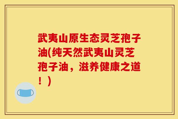 武夷山原生态灵芝孢子油(纯天然武夷山灵芝孢子油,滋养健康之道!)