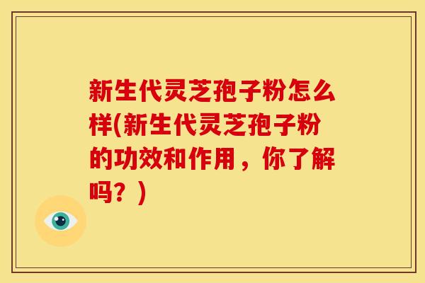 新生代灵芝孢子粉怎么样(新生代灵芝孢子粉的功效和作用,你了解吗?)