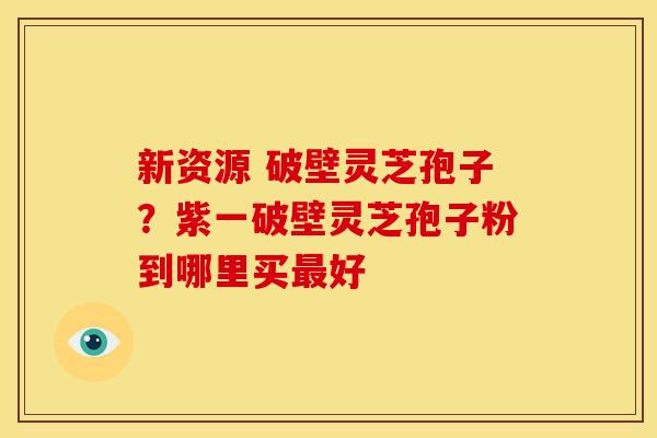 新资源 破壁灵芝孢子?紫一破壁灵芝孢子粉到哪里买最好