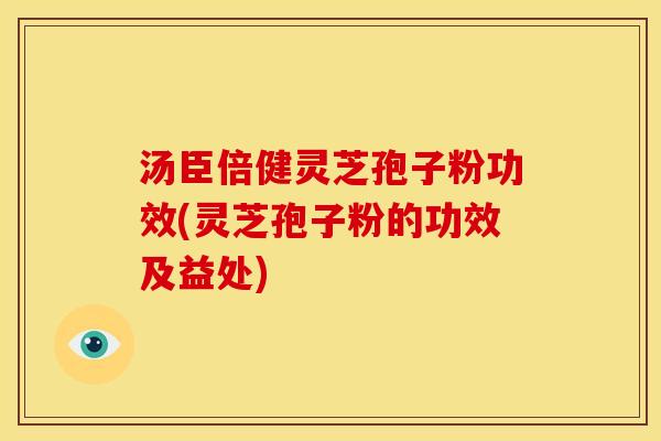 汤臣倍健灵芝孢子粉功效(灵芝孢子粉的功效及益处)