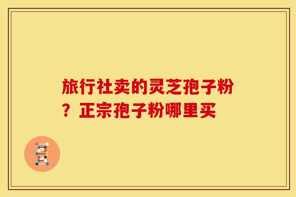 旅行社卖的灵芝孢子粉?正宗孢子粉哪里买