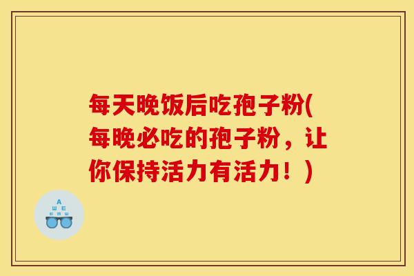 每天晚饭后吃孢子粉(每晚必吃的孢子粉,让你保持活力有活力!)