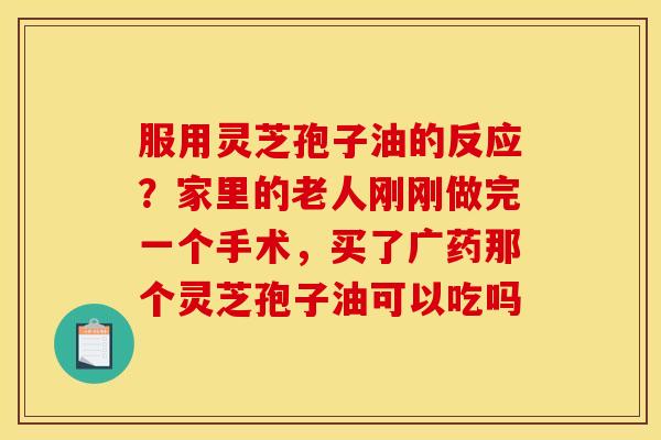 服用灵芝孢子油的反应?家里的老人刚刚做完一个手术,买了广药那个灵芝孢子油可以吃吗