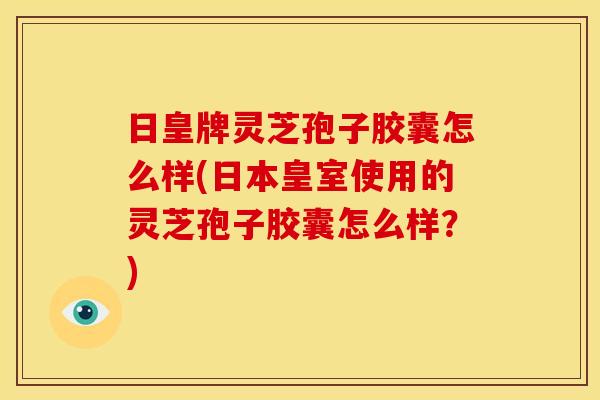 日皇牌灵芝孢子胶囊怎么样(日本皇室使用的灵芝孢子胶囊怎么样?)