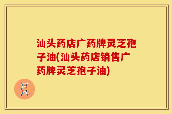 汕头药店广药牌灵芝孢子油(汕头药店销售广药牌灵芝孢子油)