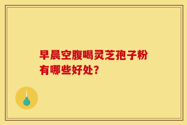 早晨空腹喝灵芝孢子粉有哪些好处?