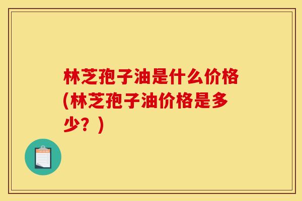 林芝孢子油是什么价格(林芝孢子油价格是多少？)