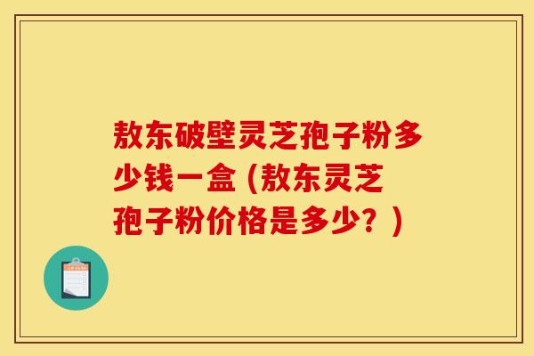 敖东破壁灵芝孢子粉多少钱一盒 (敖东灵芝孢子粉价格是多少?)