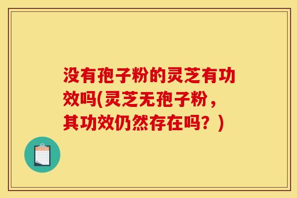 没有孢子粉的灵芝有功效吗(灵芝无孢子粉，其功效仍然存在吗？)