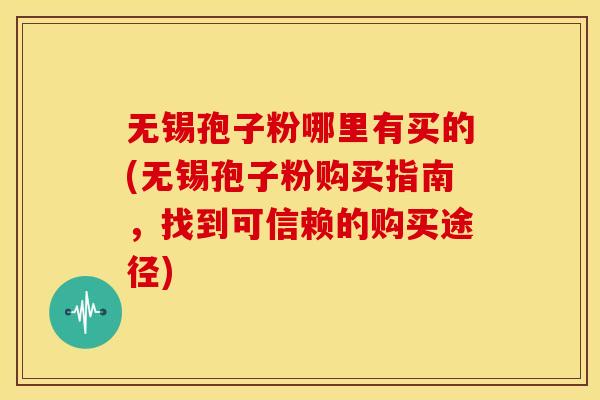 无锡孢子粉哪里有买的(无锡孢子粉购买指南,找到可信赖的购买途径)