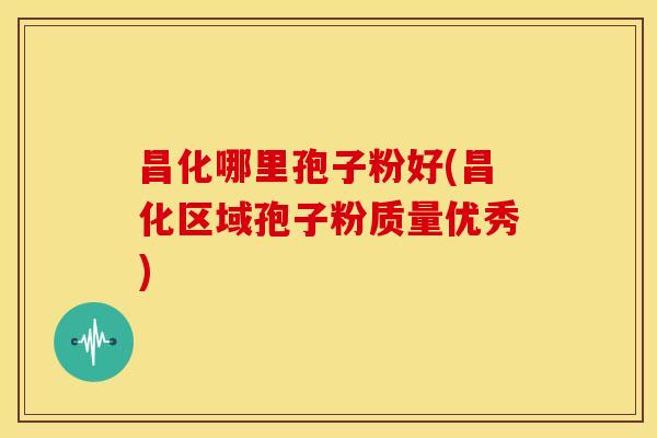 昌化哪里孢子粉好(昌化区域孢子粉质量优秀)