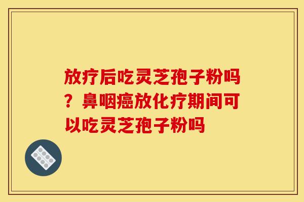放疗后吃灵芝孢子粉吗?鼻咽癌放化疗期间可以吃灵芝孢子粉吗