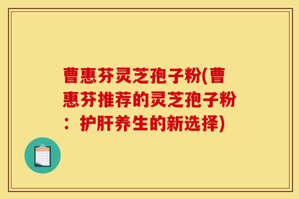 曹惠芬灵芝孢子粉(曹惠芬推荐的灵芝孢子粉：护肝养生的新选择)