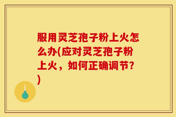 服用灵芝孢子粉上火怎么办(应对灵芝孢子粉上火,如何正确调节?)