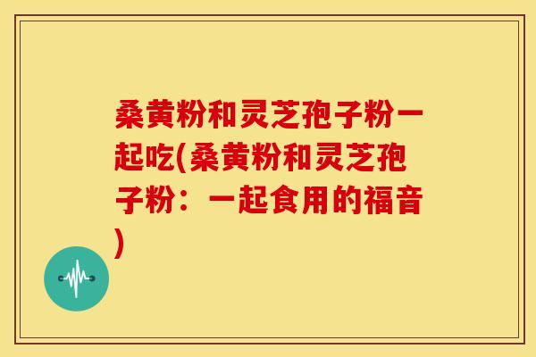 桑黄粉和灵芝孢子粉一起吃(桑黄粉和灵芝孢子粉:一起食用的福音)