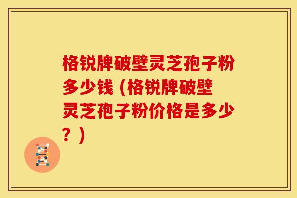 格锐牌破壁灵芝孢子粉多少钱 (格锐牌破壁灵芝孢子粉价格是多少?)