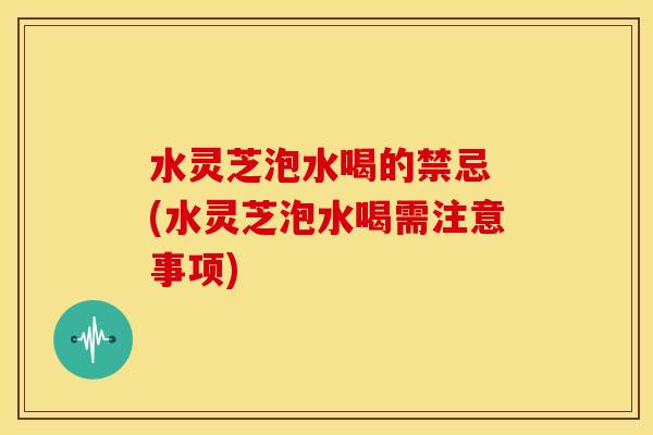 水灵芝泡水喝的禁忌 (水灵芝泡水喝需注意事项)
