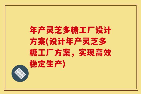 年产灵芝多糖工厂设计方案(设计年产灵芝多糖工厂方案,实现高效稳定生产)