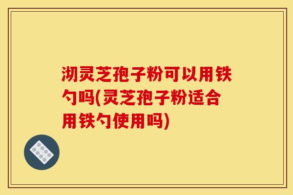 沏灵芝孢子粉可以用铁勺吗(灵芝孢子粉适合用铁勺使用吗)
