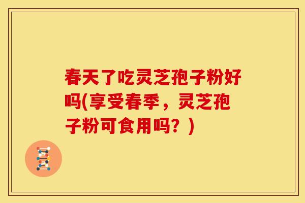 春天了吃灵芝孢子粉好吗(享受春季,灵芝孢子粉可食用吗?)