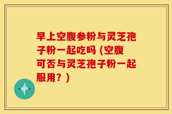 早上空腹参粉与灵芝孢子粉一起吃吗 (空腹可否与灵芝孢子粉一起服用?)
