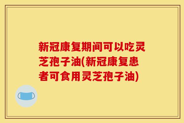 新冠康复期间可以吃灵芝孢子油(新冠康复患者可食用灵芝孢子油)