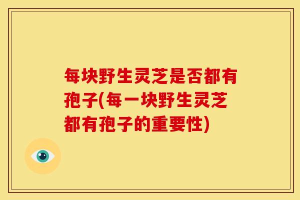 每块野生灵芝是否都有孢子(每一块野生灵芝都有孢子的重要性)