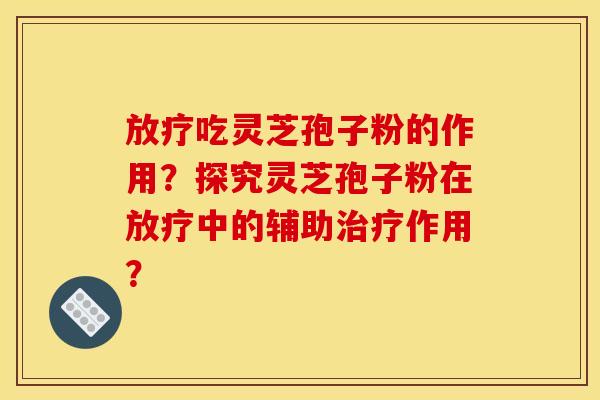 放疗吃灵芝孢子粉的作用？探究灵芝孢子粉在放疗中的辅助治疗作用？