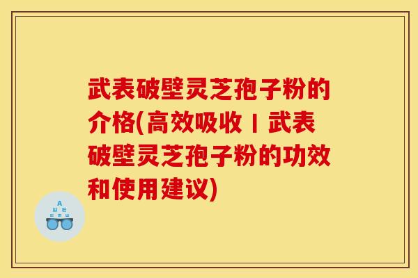 武表破壁灵芝孢子粉的介格(高效吸收丨武表破壁灵芝孢子粉的功效和使用建议)