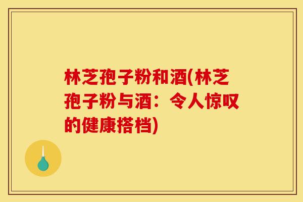 林芝孢子粉和酒(林芝孢子粉与酒:令人惊叹的健康搭档)