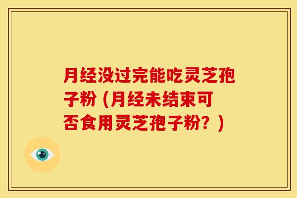 月经没过完能吃灵芝孢子粉 (月经未结束可否食用灵芝孢子粉?)