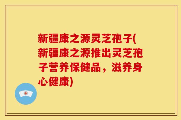 新疆康之源灵芝孢子(新疆康之源推出灵芝孢子营养保健品,滋养身心健康)