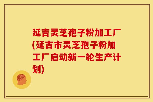 延吉灵芝孢子粉加工厂(延吉市灵芝孢子粉加工厂启动新一轮生产计划)