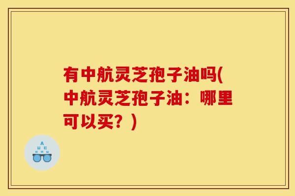 有中航灵芝孢子油吗(中航灵芝孢子油:哪里可以买?)