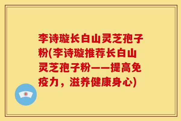 李诗璇长白山灵芝孢子粉(李诗璇推荐长白山灵芝孢子粉——提高免疫力，滋养健康身心)