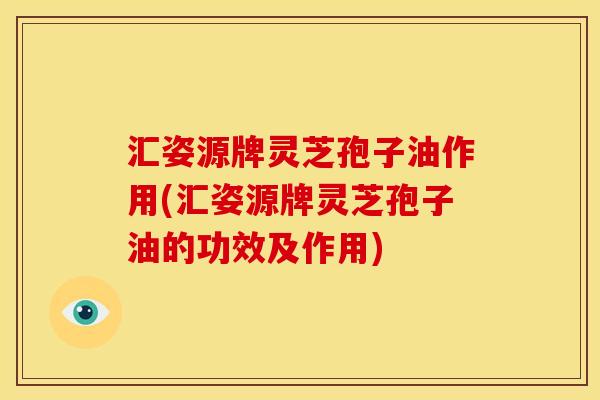 汇姿源牌灵芝孢子油作用(汇姿源牌灵芝孢子油的功效及作用)
