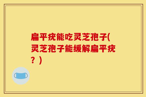 扁平疣能吃灵芝孢子(灵芝孢子能缓解扁平疣?)