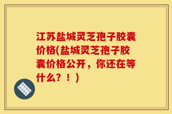 江苏盐城灵芝孢子胶囊价格(盐城灵芝孢子胶囊价格公开，你还在等什么？！)