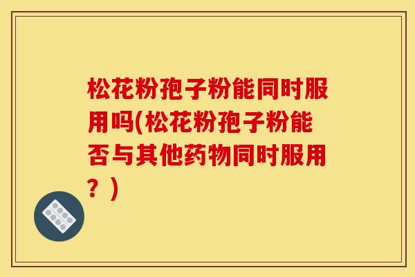 松花粉孢子粉能同时服用吗(松花粉孢子粉能否与其他药物同时服用?)