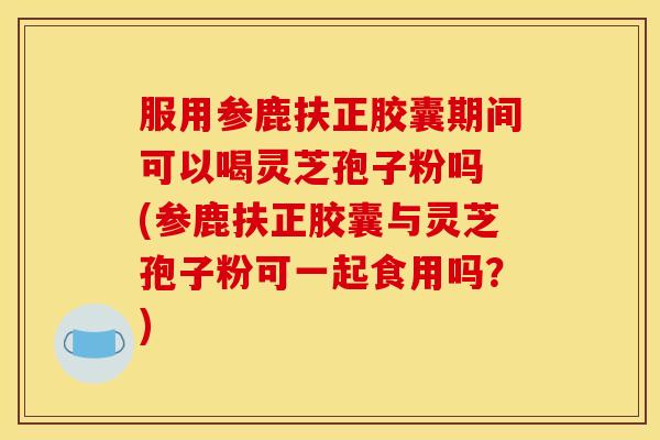 服用参鹿扶正胶囊期间可以喝灵芝孢子粉吗 (参鹿扶正胶囊与灵芝孢子粉可一起食用吗？)