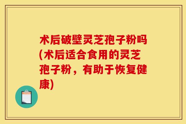 术后破壁灵芝孢子粉吗(术后适合食用的灵芝孢子粉，有助于恢复健康)
