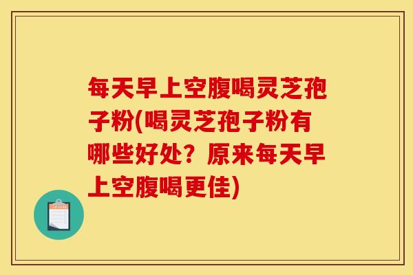 每天早上空腹喝灵芝孢子粉(喝灵芝孢子粉有哪些好处？原来每天早上空腹喝更佳)
