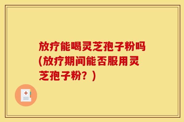 放疗能喝灵芝孢子粉吗(放疗期间能否服用灵芝孢子粉?)